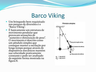 Barco Viking
 Um brinquedo bem requisitado
  nos parques de diversões é o
  “Barco Viking”.
 È basicamente um estrutura de
  movimento pendular que
  provocam sensações de
  “aumento e diminuição de peso”.
  O movimento é descrito como
  um pêndulo simples que
  consegue manter a oscilação por
  longo tempo porque através de
  dispositivos mecânicos mantém
  sua velocidade praticamente
  constante e pode ser analisado
  da seguinte forma mostrada na
  figura 8.
 