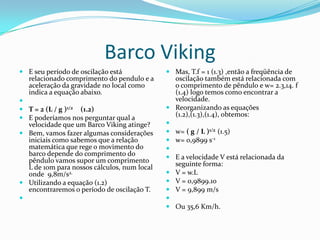 Barco Viking
 E seu período de oscilação está             Mas, T.f = 1 (1.3) ,então a freqüência de
  relacionado comprimento do pendulo e a       oscilação também está relacionada com
  aceleração da gravidade no local como        o comprimento de pêndulo e w= 2.3,14. f
  indica a equação abaixo.                     (1.4) logo temos como encontrar a
                                              velocidade.
 T = 2 (L / g )1/2 (1.2)                     Reorganizando as equações
 E poderíamos nos perguntar qual a
                                               (1.2),(1.3),(1.4), obtemos:
  velocidade que um Barco Viking atinge?     
 Bem, vamos fazer algumas considerações      w= ( g / L )1/2 (1.5)
  iniciais como sabemos que a relação         w= 0,9899 s-1
  matemática que rege o movimento do         
  barco depende do comprimento do             E a velocidade V está relacionada da
  pêndulo vamos supor um comprimento           seguinte forma:
  L de 10m para nossos cálculos, num local
  onde 9,8m/s2.                               V = w.L
 Utilizando a equação (1.2)                  V = 0,9899.10
  encontraremos o período de oscilação T.     V = 9,899 m/s
                                            
                                              Ou 35,6 Km/h.
 