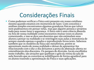 Considerações Finais
 Como podemos verificar a Física está presente em nosso cotidiano
  mesmo quando estamos em momentos de lazer. Com conceitos e
  análises simples encontramos algumas grandezas físicas que talvez
  nem pudéssemos em pensar nelas, mas que alguém pensou e projetou
  tudo para nosso lazer e segurança. A física não é uma ciência absurda
  ou fora de nossa realidade como escutamos muitas vezes os alunos
  comentando, e isso se deve aos docentes que não estimulam seus
  alunos a pensar na realidade e se restringem suas aulas a monotonia de
  sempre usando apenas o quadro e reproduzindo livros texto. Sabemos
  também que os modelos da física são metafóricos, porém se
  aproximam muito de nossa realidade e deixar de apresentar-los
  relacionando com o dia-a-dia deixamos a porta da abstração aberta no
  entendimento dos discentes. Os parques de diversão, locais escolhidos
  neste trabalho, são atrações que quebram o gelo da rotina da sala de
  aula fazendo que os conceitos se solidifiquem de forma agradável para
  os alunos trazendo a aproximação da Física e suas aplicações.
 