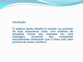 Introdução

O objetivo deste trabalho é mostrar um exemplo
de aula extraclasse onde, com análises de
situações físicas são expostas em uma
linguagem      acessível     aos     estudantes
secundaristas mostrando que a física está bem
próxima de nosso cotidiano.
 