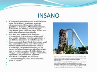 INSANO
   A Física está presente em muitas atividades de
    nosso dia, e poucas vezes associamos as
    atividades com a ciência, especialmente
    quando nos divertimos. Mostrar os conceitos,
    princípios e leis da física através de algo
    concreto de nosso cotidiano é sem dúvida bem
    mais palpável para o aprendizado.
   Será feita uma apresentação de alguns
    brinquedos de certos parques e em seguida
    uma análise básica de conceitos, princípios e
    leis da física peculiares de cada brinquedo.
   Comecemos pelo Beach Park, é um ótimo local
    para fazer análises, pois, suas estruturas nos
    permite retirar várias informações sobre os
    brinquedos e componentes da diversão no
    parque, as bóias por exemplo, são alternativas
    para se mostrar conceitos de hidrostática, os
    tobogãs – conservação da energia, entre outros
    a geometria dos brinquedos também
    interferem e tudo pode ser analisado.            http://www.google.com.br/imgres?q=insano+water+slide&um=1&hl=
                                                     en&sa=N&biw=1123&bih=597&tbm=isch&tbnid=8LdjXvYFdtESPM:&i
   O primeiro exemplo foi do Beach Park seu         mgrefurl=http://www.beachpark.com.br/site/en/water-
    nome é “Insano”.                                 park/attraction-
                                                     insano.asp&docid=j6Gy4c8YqIVb3M&imgurl=http://www.beachpark
                                                    .com.br/site/en/imagens_/sidebar-parque-aquatico-insano-
                                                    img.jpg&w=343&h=317&ei=LzF0ULHtK6ix0QGUzYD4Dw&zoom=1&i
                                                     act=rc&dur=409&sig=109921372039348741369&page=1&tbnh=125&tbn
                                                     w=139&start=0&ndsp=18&ved=1t:429,r:0,s:0,i:71&tx=27&ty=45
 