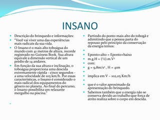 INSANO
 Descrição do brinquedo e informações:        Partindo do ponto mais alto do tobogã e
 “Você vai viver uma das experiências          adimitindo que a pessoa parta do
  mais radicais da sua vida.                    repouso pelo princípio da conservação
 O Insano é o mais alto toboágua do
                                                da energia temos:
  mundo com 41 metros de altura, recorde      
  registrado no Guiness Book. Sua altura       Eponto+alto = Eponto+baixo
  equivale a dimensão vertical de um           m.g.H = (½).m.V2
  prédio de 14 andares.                        com:
 Em função da sua altura e inclinação, o
                                               g = 9,8m/s2 , H = 41m
  toboágua proporciona uma descida
  extremamente rápida - cinco segundos -      
  a uma velocidade de 105 km/h. Por essas      implica em V ~ 102,05 Km/h
  características, o Insano é considerado o   
  mais radical dos equipamentos do             que é o valor aproximado da
  gênero no planeta. Ao final do percurso,      apresentação do brinquedo.
  o Insano possibilita um relaxante
  mergulho na piscina.”                        Sabemos também que a energia não se
                                                conserva devido ao trabalho que força de
                                                atrito realiza sobre o corpo em descida.

 
