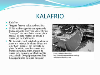 KALAFRIO
 Kalafrio
 “Segure firme e solte a adrenalina!
 O frio na barriga é só uma parte de
  toda a emoção que você vai sentir ao
  "navegar" em uma bóia, numa pista
  radical de sete metros de altura e
  quase 90º de inclinação.
 No Kalafrio, você vai deslizar de uma
  torre a 11 metros de altura direto em
  um "half" gigante, em formato de
  pista de skate, e subir a quase sete
  metros de altura num ângulo de
  quase 90º, numa velocidade média
  de 22km/h. O equipamento utiliza
  bóias para uma ou duas pessoas.”
 