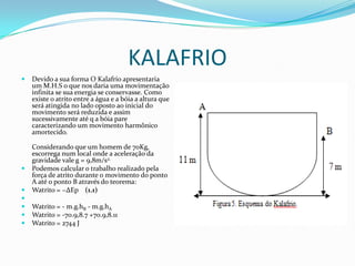 KALAFRIO
   Devido a sua forma O Kalafrio apresentaria
    um M.H.S o que nos daria uma movimentação
    infinita se sua energia se conservasse. Como
    existe o atrito entre a água e a bóia a altura que
    será atingida no lado oposto ao inicial do
    movimento será reduzida e assim
    sucessivamente até q a bóia pare
    caracterizando um movimento harmônico
    amortecido.

    Considerando que um homem de 70Kg,
    escorrega num local onde a aceleração da
    gravidade vale g = 9,8m/s2.
   Podemos calcular o trabalho realizado pela
    força de atrito durante o movimento do ponto
    A até o ponto B através do teorema:
   Watrito = −ΔEp (1.1)

   Watrito = - m.g.hB - m.g.hA
   Watrito = -70.9,8.7 +70.9,8.11
   Watrito = 2744 J
 