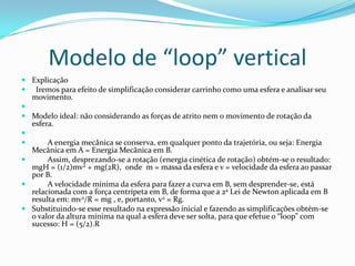 Modelo de “loop” vertical
 Explicação
 Iremos para efeito de simplificação considerar carrinho como uma esfera e analisar seu
  movimento.

 Modelo ideal: não considerando as forças de atrito nem o movimento de rotação da
  esfera.

      A energia mecânica se conserva, em qualquer ponto da trajetória, ou seja: Energia
  Mecânica em A = Energia Mecânica em B.
      Assim, desprezando-se a rotação (energia cinética de rotação) obtém-se o resultado:
  mgH = (1/2)mv2 + mg(2R), onde m = massa da esfera e v = velocidade da esfera ao passar
  por B.
      A velocidade mínima da esfera para fazer a curva em B, sem desprender-se, está
  relacionada com a força centrípeta em B, de forma que a 2a Lei de Newton aplicada em B
  resulta em: mv2/R = mg , e, portanto, v2 = Rg.
 Substituindo-se esse resultado na expressão inicial e fazendo as simplificações obtém-se
  o valor da altura mínima na qual a esfera deve ser solta, para que efetue o “loop” com
  sucesso: H = (5/2).R
 