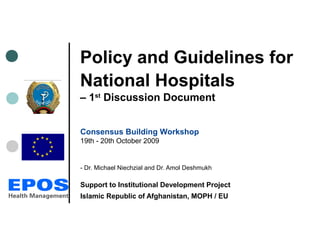Policy and Guidelines for
National Hospitals
– 1st
Discussion Document
Consensus Building Workshop
19th - 20th October 2009
- Dr. Michael Niechzial and Dr. Amol Deshmukh
Support to Institutional Development Project
Islamic Republic of Afghanistan, MOPH / EU
 