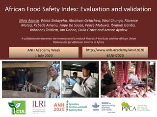 African Food Safety Index: Evaluation and validation
Silvia Alonso, Winta Sintayehu, Abraham Getachew, Wezi Chunga, Florence
Mutua, Kebede Amenu, Filipe De Souza, Peace Mutuwa, Ibrahim Gariba,
Yohannes Zelalem, Ian Dohoo, Delia Grace and Amare Ayalew
A collaboration between the International Livestock Research Institute and the African Union
Partnership for Aflatoxin Control in Africa
ANH Academy Week
1 July 2020
http://www.anh-academy/ANH2020
#ANH2020
 
