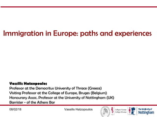 Immigration in Europe: paths and experiences
Vassilis Hatzopoulos
Professor at the Democritus University of Thrace (Greece)
Visiting Professor at the College of Europe, Bruges (Belgium)
Honourary Assoc. Professor at the University of Nottingham (UK)
Barrister - of the Athens Bar
08/02/18 Vassilis Hatzopoulos 1
 