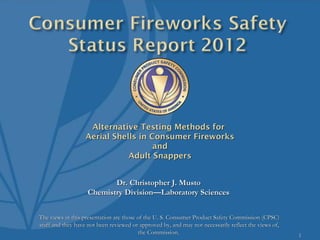 Alternative Testing Methods for
                   Aerial Shells in Consumer Fireworks
                                     and
                              Adult Snappers


                           Dr. Christopher J. Musto
                    Chemistry Division—Laboratory Sciences


The views in this presentation are those of the U. S. Consumer Product Safety Commission (CPSC)
staff and they have not been reviewed or approved by, and may not necessarily reflect the views of,
                                         the Commission.                                              1
 