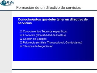 Conocimientos que debe tener un directivo de servicios Conocimientos T écnicos específicos Econom ía (Contabilidad de Costes) Gestión de Equipos Psicología (Análisis Transaccional, Conductismo)  Técnicas de Negociación Formaci ón de un  directivo de servicios 