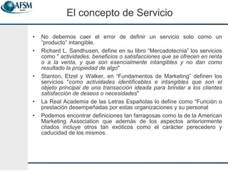 El concepto de Servicio No debemos caer el error de definir un servicio solo como un “producto” intangible. Richard L. Sandhusen, define en su libro “Mercadotecnia” los servicios como   "  actividades, beneficios o satisfacciones que se ofrecen en renta o a la venta, y que son esencialmente intangibles y no dan como resultado la propiedad de algo "  Stanton, Etzel y Walker, en “Fundamentos de Marketing” definen los servicios " como actividades identificables e intangibles que son el objeto principal de una transacción ideada para brindar a los clientes satisfacción de deseos o necesidades "  La Real Academia de las Letras Españolas lo define como “ Función o prestación desempeñadas por estas organizaciones y su personal Podemos encontrar definiciones tan farragosas como la de la American Marketing Association que además de los aspectos anteriormente citados incluye otros tan exóticos como el carácter perecedero y caducidad de los mismos. 