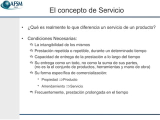 El concepto de Servicio ¿Qué es realmente lo que diferencia un servicio de un producto? Condiciones Necesarias: La intangibilidad de los mismos Prestación repetida o repetible, durante un determinado tiempo Capacidad de entrega de la prestaci ón a lo largo del tiempo Su entrega como un todo, no como la suma de sus partes,  (no es la el conjunto de productos, herramientas y mano de obra) Su forma espec ífica de comercialización: Propiedad   Producto Arrendamiento   Servicio Frecuentemente, prestaci ó n prolongada en el tiempo 