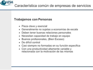 Trabajamos con Personas Pieza clave y esencial Generalmente no sujetas a econom í as de escala Deben tener buenas relaciones personales Necesitan capacidad de trabajo en equipo Buenos profesionales, (Bien Escaso) De dif í cil control Casi siempre no formadas en su funci ó n especifica Con una productividad altamente variable y relacionada con la motivaci ón de las mismas Caracter ística común de empresas de servicios 
