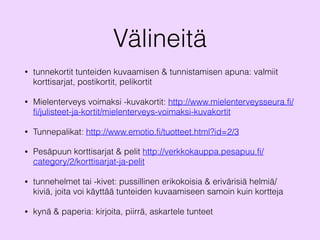 Välineitä
• tunnekortit tunteiden kuvaamisen & tunnistamisen apuna: valmiit
korttisarjat, postikortit, pelikortit
• Mielenterveys voimaksi -kuvakortit: http://www.mielenterveysseura.fi/
fi/julisteet-ja-kortit/mielenterveys-voimaksi-kuvakortit
• Tunnepalikat: http://www.emotio.fi/tuotteet.html?id=2/3
• Pesäpuun korttisarjat & pelit http://verkkokauppa.pesapuu.fi/
category/2/korttisarjat-ja-pelit
• tunnehelmet tai -kivet: pussillinen erikokoisia & erivärisiä helmiä/
kiviä, joita voi käyttää tunteiden kuvaamiseen samoin kuin kortteja
• kynä & paperia: kirjoita, piirrä, askartele tunteet
 