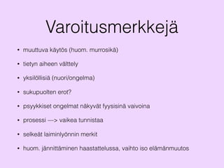 Varoitusmerkkejä
• muuttuva käytös (huom. murrosikä)
• tietyn aiheen välttely
• yksilöllisiä (nuori/ongelma)
• sukupuolten erot?
• psyykkiset ongelmat näkyvät fyysisinä vaivoina
• prosessi —> vaikea tunnistaa
• selkeät laiminlyönnin merkit
• huom. jännittäminen haastattelussa, vaihto iso elämänmuutos
 