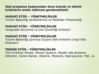 Otel projesine başlamadan önce hukuki ve teknik
kriterlerin analiz edilmesi gerekmektedir
HUKUKİ ETÜD – YÖNETMELİKLER
Turizm Bakanlığı Sınıflandırma ve Nitelikler Yönetmeliği
HUKUKİ ETÜD - YÖNETMELİKLER
Yangından Korunma ve Can Güvenliği Kriterleri
HUKUKİ ETÜD - YÖNETMELİKLER
Turizm Bakanlığı Çevreue Duyarlı Otel Kriterleri (Yeşil Otel
Kriterleri)
TEKNİK ETÜD - YÖNETMELİKLER
Tüm Kriterler-Örnek: Mimari tasarım, Misafir oda donanım
ktiterleri, Genel Alanlar, Elektrik, Mekanik, Operasyonel, Y&İ, vs.

 