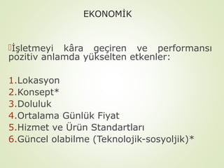 EKONOMİK

İşletmeyi kâra geçiren ve performansı
pozitiv anlamda yükselten etkenler:
1.Lokasyon
2.Konsept*
3.Doluluk
4.Ortalama Günlük Fiyat
5.Hizmet ve Ürün Standartları
6.Güncel olabilme (Teknolojik-sosyoljik)*

 