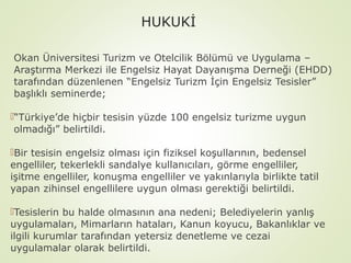 HUKUKİ
Okan Üniversitesi Turizm ve Otelcilik Bölümü ve Uygulama –
Araştırma Merkezi ile Engelsiz Hayat Dayanışma Derneği (EHDD)
tarafından düzenlenen “Engelsiz Turizm İçin Engelsiz Tesisler”
başlıklı seminerde;
“Türkiye’de hiçbir tesisin yüzde 100 engelsiz turizme uygun
olmadığı” belirtildi.
Bir tesisin engelsiz olması için fiziksel koşullarının, bedensel
engelliler, tekerlekli sandalye kullanıcıları, görme engelliler,
işitme engelliler, konuşma engelliler ve yakınlarıyla birlikte tatil
yapan zihinsel engellilere uygun olması gerektiği belirtildi.
Tesislerin bu halde olmasının ana nedeni; Belediyelerin yanlış
uygulamaları, Mimarların hataları, Kanun koyucu, Bakanlıklar ve
ilgili kurumlar tarafından yetersiz denetleme ve cezai
uygulamalar olarak belirtildi.

 