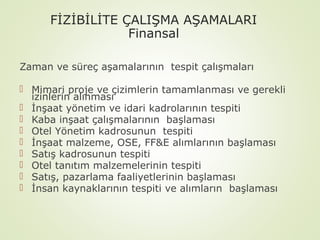 FİZİBİLİTE ÇALIŞMA AŞAMALARI
Finansal
Zaman ve süreç aşamalarının tespit çalışmaları
 Mimari proje ve çizimlerin tamamlanması ve gerekli
izinlerin alınması
 İnşaat yönetim ve idari kadrolarının tespiti
 Kaba inşaat çalışmalarının başlaması
 Otel Yönetim kadrosunun tespiti
 İnşaat malzeme, OSE, FF&E alımlarının başlaması
 Satış kadrosunun tespiti
 Otel tanıtım malzemelerinin tespiti
 Satış, pazarlama faaliyetlerinin başlaması
 İnsan kaynaklarının tespiti ve alımların başlaması

 