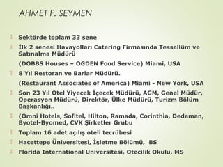 AHMET F. SEYMEN


Sektörde toplam 33 sene



İlk 2 senesi Havayolları Catering Firmasında Tessellüm ve
Satınalma Müdürü
(DOBBS Houses – OGDEN Food Service) Miami, USA



8 Yıl Restoran ve Barlar Müdürü.
(Restaurant Associates of America) Miami - New York, USA



Son 23 Yıl Otel Yiyecek İçecek Müdürü, AGM, Genel Müdür,
Operasyon Müdürü, Direktör, Ülke Müdürü, Turizm Bölüm
Başkanlığı..



(Omni Hotels, Sofitel, Hilton, Ramada, Corinthia, Dedeman,
Byotel-Byomed, CVK Şirketler Grubu



Toplam 16 adet açılış oteli tecrübesi



Hacettepe Üniversitesi, İşletme Bölümü, BS



Florida International Universitesi, Otecilik Okulu, MS

 