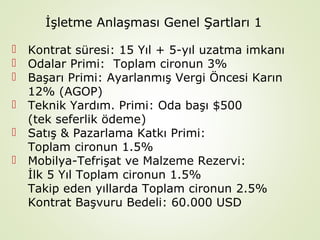 İşletme Anlaşması Genel Şartları 1







Kontrat süresi: 15 Yıl + 5-yıl uzatma imkanı
Odalar Primi: Toplam cironun 3%
Başarı Primi: Ayarlanmış Vergi Öncesi Karın
12% (AGOP)
Teknik Yardım. Primi: Oda başı $500
(tek seferlik ödeme)
Satış & Pazarlama Katkı Primi:
Toplam cironun 1.5%
Mobilya-Tefrişat ve Malzeme Rezervi:
İlk 5 Yıl Toplam cironun 1.5%
Takip eden yıllarda Toplam cironun 2.5%
Kontrat Başvuru Bedeli: 60.000 USD

 