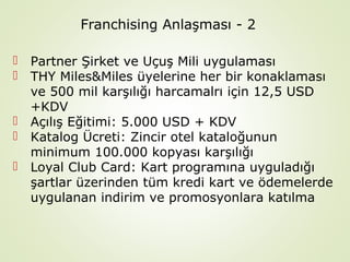 Franchising Anlaşması - 2







Partner Şirket ve Uçuş Mili uygulaması
THY Miles&Miles üyelerine her bir konaklaması
ve 500 mil karşılığı harcamalrı için 12,5 USD
+KDV
Açılış Eğitimi: 5.000 USD + KDV
Katalog Ücreti: Zincir otel kataloğunun
minimum 100.000 kopyası karşılığı
Loyal Club Card: Kart programına uyguladığı
şartlar üzerinden tüm kredi kart ve ödemelerde
uygulanan indirim ve promosyonlara katılma

 