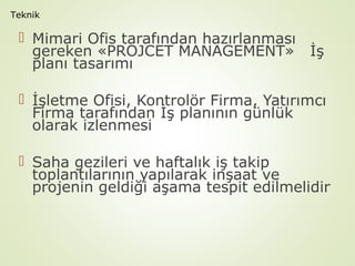 Teknik

 Mimari Ofis tarafından hazırlanması
gereken «PROJCET MANAGEMENT» İş
planı tasarımı
 İşletme Ofisi, Kontrolör Firma, Yatırımcı
Firma tarafından İş planının günlük
olarak izlenmesi
 Saha gezileri ve haftalık iş takip
toplantılarının yapılarak inşaat ve
projenin geldiği aşama tespit edilmelidir

 