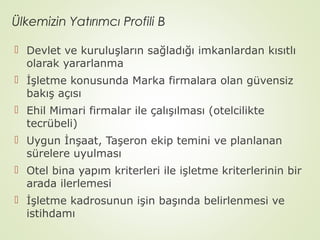 Ülkemizin Yatırımcı Profili B
 Devlet ve kuruluşların sağladığı imkanlardan kısıtlı
olarak yararlanma
 İşletme konusunda Marka firmalara olan güvensiz
bakış açısı
 Ehil Mimari firmalar ile çalışılması (otelcilikte
tecrübeli)
 Uygun İnşaat, Taşeron ekip temini ve planlanan
sürelere uyulması
 Otel bina yapım kriterleri ile işletme kriterlerinin bir
arada ilerlemesi
 İşletme kadrosunun işin başında belirlenmesi ve
istihdamı

 