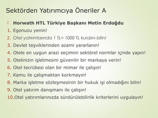 Sektörden Yatırımcıya Öneriler A
 Horwath HTL Türkiye Başkanı Metin Erdoğdu
1. Egonuzu yenin!
2. Otel yatırımlarında 1 TL= 1000 TL kuralını bilin!
3. Devlet teşviklerinden azami yararlanın!
4. Otele en uygun arazi seçimini sektörel normlar içinde yapın!
5. Otelinizin işletmesini güvenilir bir markaya verin!
6. Otel tecrübesi olan bir mimar ile çalışın!
7. Kamu ile çalışmaktan korkmayın!
8. Marka işletme sözleşmesinin bir hukuk işi olmadığını bilin!
9. Otel yatırım danışmanı ile çalışın!
10.Otel yatırımlarınızda sürdürülebilirlik kriterlerini uygulayın!

 