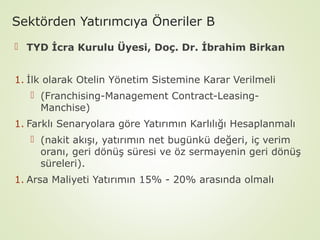 Sektörden Yatırımcıya Öneriler B
 TYD İcra Kurulu Üyesi, Doç. Dr. İbrahim Birkan
1. İlk olarak Otelin Yönetim Sistemine Karar Verilmeli
 (Franchising-Management Contract-LeasingManchise)
1. Farklı Senaryolara göre Yatırımın Karlılığı Hesaplanmalı
 (nakit akışı, yatırımın net bugünkü değeri, iç verim
oranı, geri dönüş süresi ve öz sermayenin geri dönüş
süreleri).
1. Arsa Maliyeti Yatırımın 15% - 20% arasında olmalı

 