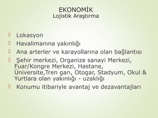 EKONOMİK

Lojistik Araştırma

Lokasyon
Havalimanına yakınlığı
Ana arterler ve karayollarına olan bağlantısı
Şehir merkezi, Organize sanayi Merkezi,
Fuar/Kongre Merkezi, Hastane,
Üniversite,Tren garı, Otogar, Stadyum, Okul &
Yurtlara olan yakınlığı - uzaklığı
 Konumu itibariyle avantaj ve dezavantajları





 