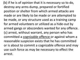 (b) if he is of opinion that it is necessary so to do,
destroy any arms dump, prepared or fortified
position or shelter from which armed attacks are
made or are likely to be made or are attempted to
be made, or any structure used as a training camp
for armed volunteers or utilized as a hide-out by
armed gangs or absconders wanted for any offence.
(c) arrest, without warrant, any person who has
committed a cognizable offence or against whom a
reasonable suspicion exists that he has committed
or is about to commit a cognizable offence and may
use such force as may be necessary to effect the
arrest.
 