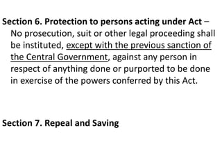 Section 6. Protection to persons acting under Act –
No prosecution, suit or other legal proceeding shall
be instituted, except with the previous sanction of
the Central Government, against any person in
respect of anything done or purported to be done
in exercise of the powers conferred by this Act.
Section 7. Repeal and Saving
 