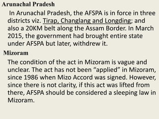 Arunachal Pradesh
In Arunachal Pradesh, the AFSPA is in force in three
districts viz. Tirap, Changlang and Longding; and
also a 20KM belt along the Assam Border. In March
2015, the government had brought entire state
under AFSPA but later, withdrew it.
Mizoram
The condition of the act in Mizoram is vague and
unclear. The act has not been “applied” in Mizoram,
since 1986 when Mizo Accord was signed. However,
since there is not clarity, if this act was lifted from
there, AFSPA should be considered a sleeping law in
Mizoram.
 