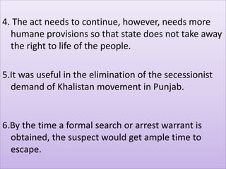 4. The act needs to continue, however, needs more
humane provisions so that state does not take away
the right to life of the people.
5.It was useful in the elimination of the secessionist
demand of Khalistan movement in Punjab.
6.By the time a formal search or arrest warrant is
obtained, the suspect would get ample time to
escape.
 