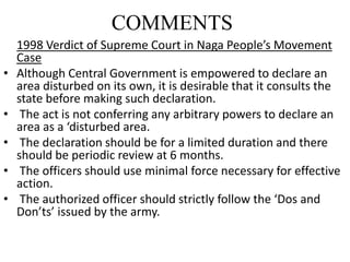 COMMENTS
1998 Verdict of Supreme Court in Naga People’s Movement
Case
• Although Central Government is empowered to declare an
area disturbed on its own, it is desirable that it consults the
state before making such declaration.
• The act is not conferring any arbitrary powers to declare an
area as a ‘disturbed area.
• The declaration should be for a limited duration and there
should be periodic review at 6 months.
• The officers should use minimal force necessary for effective
action.
• The authorized officer should strictly follow the ‘Dos and
Don’ts’ issued by the army.
 