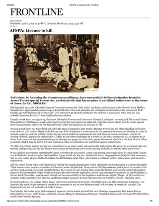 4/5/2015 AFSPA: Licence to kill | Frontline
http://www.frontline.in/the­nation/afspa­licence­to­kill/article7048801.ece?css=print 1/6
THE NATION
Published: April 1, 2015 12:30 IST | Updated: March 30, 2015 15:32 IST ​
ESSAY
AFSPA: Licence to kill
Politicians, by focussing the discussion on militancy, have successfully deflected attention from the
Armed Forces Special Powers Act, a colonial relic that has no place in a civilised nation even at the worst
of times. By A.G. NOORANI
ON August 8, 1942, the All India Congress Committee passed the “Quit India” resolution at its session in the Gowalia Tank Maidan,
Mumbai. It is appropriately named August Kranti Maidan. The man named in the resolution as the leader of the movement, M.K.
Gandhi, gave the famous call to “do or die”. His follower K.M. Munshi testified to the violence it unleashed. What they did was
nobody’s business, he said. It was anything but non­violent.
Exactly a week later, on August 15, that most illiberal of Viceroys and Governors General, Linlithgow, promulgated The Armed Forces
(Special Powers) Ordinance, 1942, under Section 72 of the Government of India Act, 1935. Its avowed object was “to confer special
powers upon certain officers of the Armed Forces”, chief among these was a licence to kill.
Section 2 read thus: “(1) Any officer not below the rank of Captain in (the Indian) Military Forces and any officer holding equivalent
rank either in (the Indian) Naval or Air Forces may, if in his opinion it is necessary for the proper performance of his duty so to do, by
general or special order in writing require any personnel under his command to use such force as may be necessary, even to the
causing of death, against any person who—(a) fails to halt when challenged by a sentry, or (b) does, attempts to do, or appears to be
about to do, any such act as would endanger or damage any property of any description whatsoever which it is the duty of such officer
to protect; And it shall be lawful for such personnel, when so ordered, to use such force against such person.
“(2) The use of force against any person in obedience to an order under sub­section (1) shall include the power to arrest and take into
custody such person, and the use of such force as may be necessary, even to the causing of death, in order to effect such arrest.”
It was an alien government determined to quell a rebellion by any means. Japan was moving menacingly close to India. Both Gandhi
and Vallabhbhai Patel and others believed that Japan would win the war. Jawaharlal Nehru disagreed with the Quit India movement
but, as ever, sailed along with the Mahatma. So did Maulana Azad. They voiced their resentment in their prison diary and memoirs,
respectively.
Did the armed forces enjoy such “protection” during the Punjab disturbances which culminated in the massacre at Jallianwala Bagh?
There was certainly no such protection for the army under English law. None even in Northern Ireland which faced an armed revolt
and terrorist attacks from 1968 until the Belfast Agreement in 1997. During this period, the British government instituted umpteen
inquiries by independent judges on the making of the anti­terrorist legislation. In one case, an inquiry conducted by Lord Gardiner, a
former Lord Chancellor, was focussed directly on the compatibility of the legislation with human rights: “Report of a Committee to
consider in the context of civil liberties and human rights measures to deal with terrorism in Northern Ireland” (January 1975).
On Independence, the leaders of free India, with Nehru and Patel at the helm, cheerfully took over illiberal colonial legislation—for
instance, the need for government’s sanction to prosecute or sue its own Ministers and civil servants. It persists to this day. The
Supreme Court has not and will not strike it down.
Patel died in December 1950. Nehru reigned supreme. On his watch and with his tacit blessings was enacted The Armed Forces
(Special Powers) Act, 1958. It was confined to Assam, Manipur, Meghalaya, Mizoram, Nagaland, Tripura and Arunachal Pradesh (then
North­East Frontier Agency).
Show Caption
 