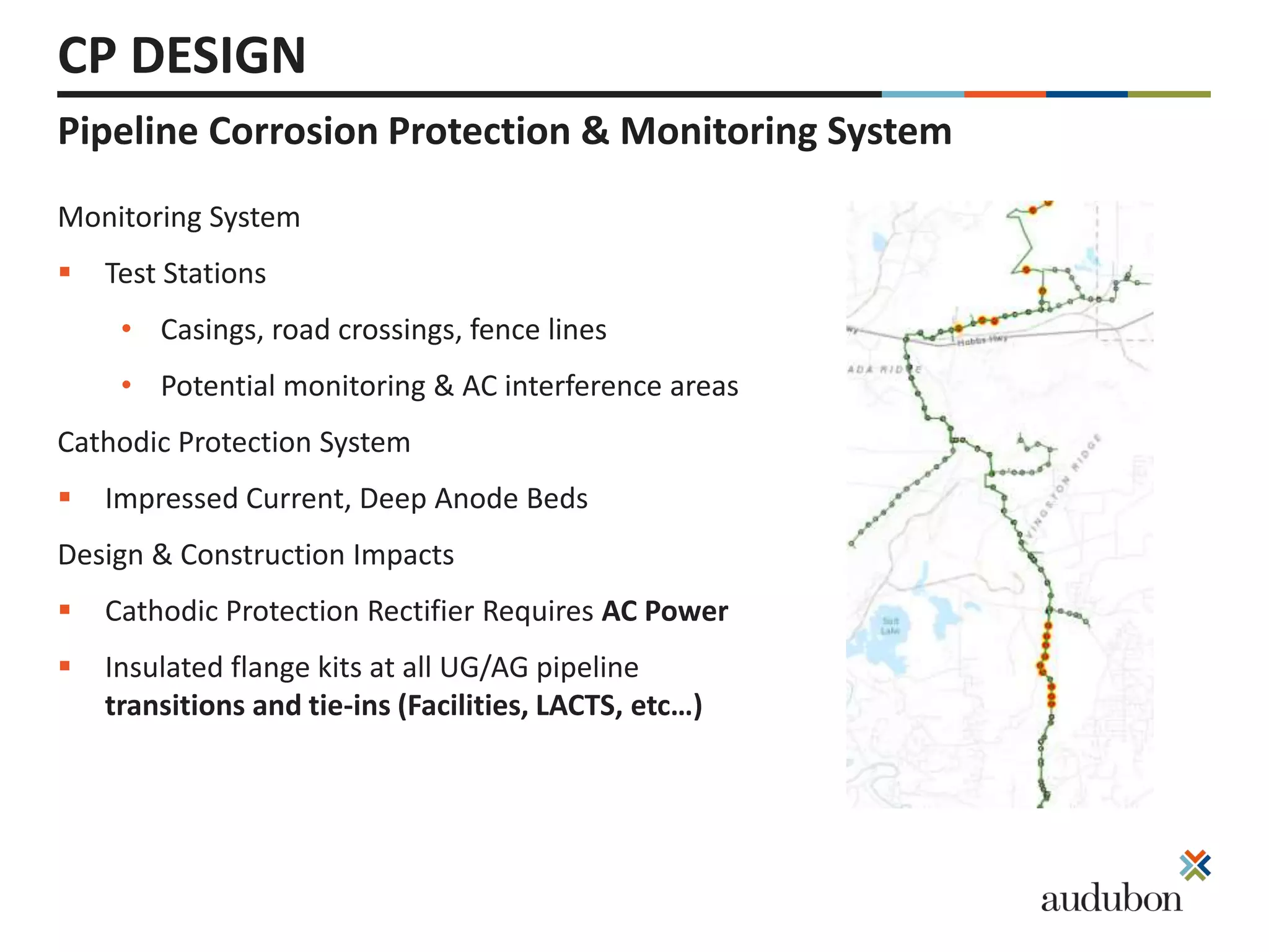 Pipeline Corrosion Protection & Monitoring System
CP DESIGN
Monitoring System
 Test Stations
• Casings, road crossings, fence lines
• Potential monitoring & AC interference areas
Cathodic Protection System
 Impressed Current, Deep Anode Beds
Design & Construction Impacts
 Cathodic Protection Rectifier Requires AC Power
 Insulated flange kits at all UG/AG pipeline
transitions and tie-ins (Facilities, LACTS, etc…)
 