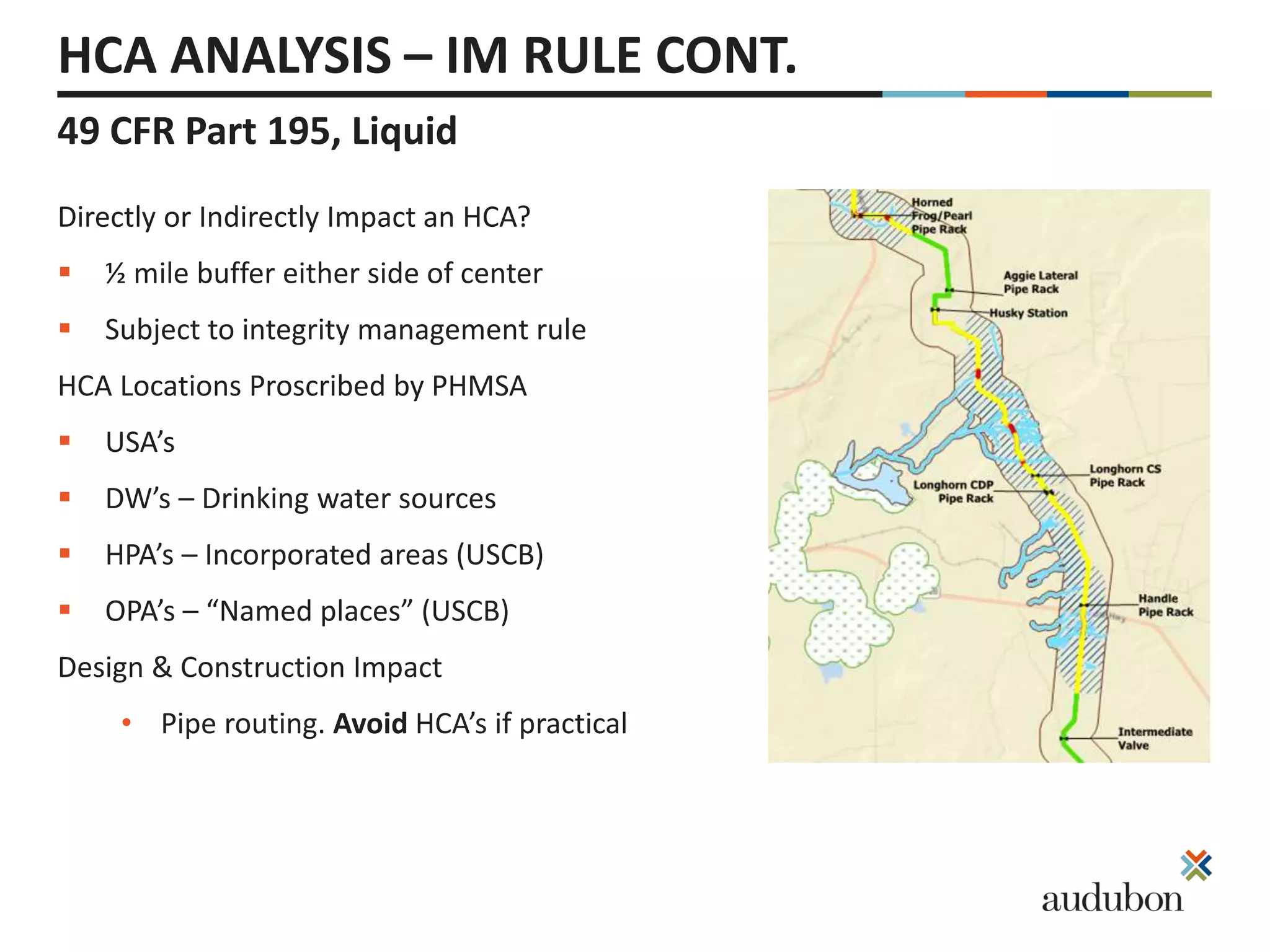 49 CFR Part 195, Liquid
HCA ANALYSIS – IM RULE CONT.
Directly or Indirectly Impact an HCA?
 ½ mile buffer either side of center
 Subject to integrity management rule
HCA Locations Proscribed by PHMSA
 USA’s
 DW’s – Drinking water sources
 HPA’s – Incorporated areas (USCB)
 OPA’s – “Named places” (USCB)
Design & Construction Impact
• Pipe routing. Avoid HCA’s if practical
 
