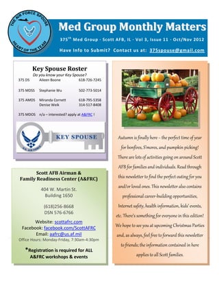 Med Group Monthly Matters
                        375 t h Med Group ∙ Scott AFB, IL ∙ Vol 3, Issue 11 ∙ Oct/Nov 2012

                        Have Info to Submit? Contact us at: 375spouse@gmail.com


         Key Spouse Roster
          Do you know your Key Spouse?
375 DS       Aileen Boone         618-726-7245

375 MDSS     Stephanie Wu         502-773-5014

375 AMDS     Miranda Cornett      618-795-5358
             Denise Weik          314-517-8408

375 MDOS n/a – interested? apply at A&FRC !




                                                  Autumn is finally here ~ the perfect time of year
                                                    for bonfires, S’mores, and pumpkin picking!
                                                  There are lots of activities going on around Scott
                                                  AFB for families and individuals. Read through
       Scott AFB Airman &
Family Readiness Center (A&FRC)                   this newsletter to find the perfect outing for you
                                                  and/or loved ones. This newsletter also contains
              404 W. Martin St.
                Building 1650                        professional career-building opportunities,
               (618)256-8668                      Internet safety, health information, kids’ events,
               DSN 576-6766
                                                 etc. There’s something for everyone in this edition!
       Website: scottafrc.com
  Facebook: facebook.com/ScottAFRC
                                                 We hope to see you at upcoming Christmas Parties
        Email: aafrc@us.af.mil                    and, as always, feel free to forward this newsletter
Office Hours: Monday-Friday, 7:30am-4:30pm
                                                    to friends; the information contained in here
   *Registration is required for ALL
         A&FRC workshops & events                            applies to all Scott families.
 