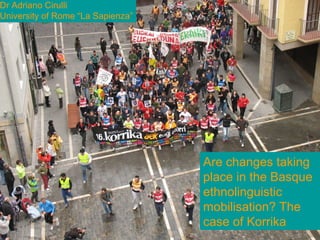 Are changes taking place in
Basque ethnolinguistic
mobilisation? The case of
Korrika?
Adriano Cirulli
University of Rome “La Sapienza”
Are changes taking
place in the Basque
ethnolinguistic
mobilisation? The
case of Korrika
Dr Adriano Cirulli
University of Rome “La Sapienza”
 