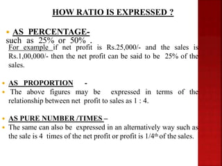 For example if net profit is Rs.25,000/- and the sales is
Rs.1,00,000/- then the net profit can be said to be 25% of the
sales.
 AS PROPORTION -
 The above figures may be expressed in terms of the
relationship between net profit to sales as 1 : 4.
 AS PURE NUMBER /TIMES –
 The same can also be expressed in an alternatively way such as
the sale is 4 times of the net profit or profit is 1/4th of the sales.
 AS PERCENTAGE-
such as 25% or 50% .
HOW RATIO IS EXPRESSED ?
 