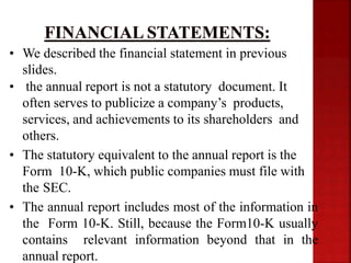 • We described the financial statement in previous
slides.
• the annual report is not a statutory document. It
often serves to publicize a company’s products,
services, and achievements to its shareholders and
others.
• The statutory equivalent to the annual report is the
Form 10-K, which public companies must file with
the SEC.
• The annual report includes most of the information in
the Form 10-K. Still, because the Form10-K usually
contains relevant information beyond that in the
annual report.
 