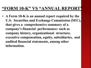 • A Form 10-K is an annual report required by the
U.S. Securities and Exchange Commission (SEC),
that gives a comprehensive summary of a
company's financial performance: such as
company history, organizational structure,
executive compensation, equity, subsidiaries, and
audited financial statements, among other
information.
 