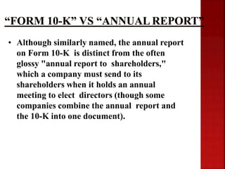 • Although similarly named, the annual report
on Form 10-K is distinct from the often
glossy "annual report to shareholders,"
which a company must send to its
shareholders when it holds an annual
meeting to elect directors (though some
companies combine the annual report and
the 10-K into one document).
 