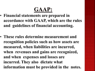 • Financial statements are prepared in
accordance with GAAP, which are the rules
and guidelines of financial accounting.
• These rules determine measurement and
recognition policies such as how assets are
measured, when liabilities are incurred,
when revenues and gains are recognized,
and when expenses and losses are
incurred. They also dictate what
information must be provided in the notes.
 