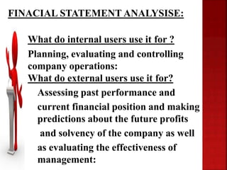 • What do internal users use it for ?
• Planning, evaluating and controlling
company operations:
• What do external users use it for?
Assessing past performance and
current financial position and making
predictions about the future profits
and solvency of the company as well
as evaluating the effectiveness of
management:
FINACIAL STATEMENT ANALYSISE:
 