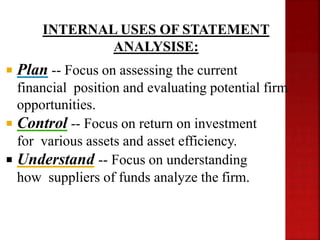  Plan -- Focus on assessing the current
financial position and evaluating potential firm
opportunities.
 Control -- Focus on return on investment
for various assets and asset efficiency.
 Understand -- Focus on understanding
how suppliers of funds analyze the firm.
INTERNAL USES OF STATEMENT
ANALYSISE:
 