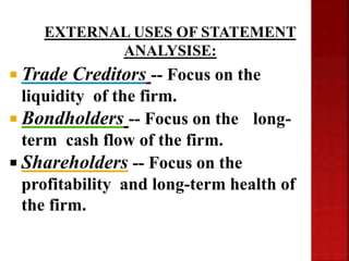  Trade Creditors -- Focus on the
liquidity of the firm.
 Bondholders -- Focus on the long-
term cash flow of the firm.
 Shareholders -- Focus on the
profitability and long-term health of
the firm.
EXTERNAL USES OF STATEMENT
ANALYSISE:
 