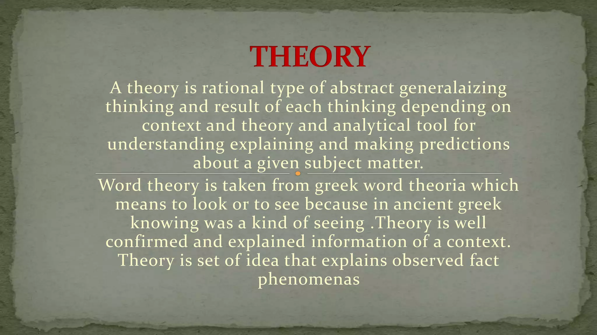 A theory is rational type of abstract generalaizing
thinking and result of each thinking depending on
context and theory and analytical tool for
understanding explaining and making predictions
about a given subject matter.
Word theory is taken from greek word theoria which
means to look or to see because in ancient greek
knowing was a kind of seeing .Theory is well
confirmed and explained information of a context.
Theory is set of idea that explains observed fact
phenomenas